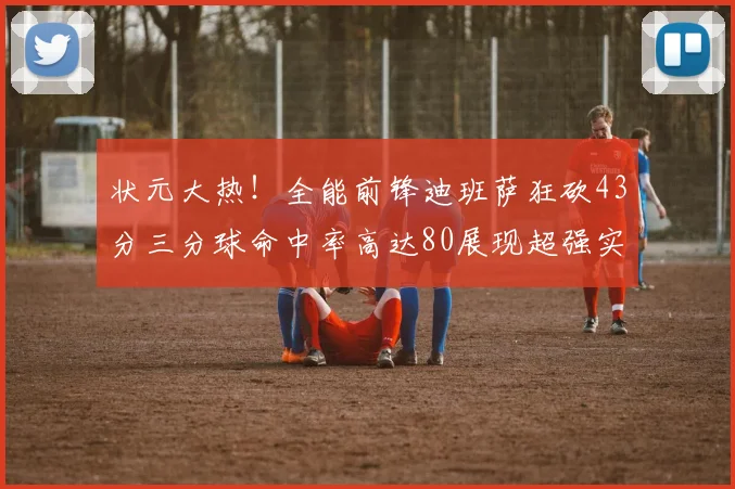 状元大热！全能前锋迪班萨狂砍43分三分球命中率高达80展现超强实力