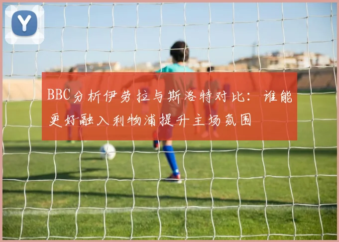 BBC分析伊劳拉与斯洛特对比：谁能更好融入利物浦提升主场氛围