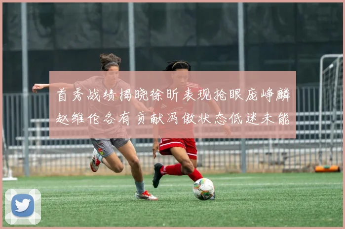 首秀战绩揭晓徐昕表现抢眼庞峥麟赵维伦各有贡献冯傲状态低迷未能得分
