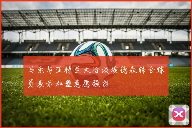 马竞与亚特兰大洽谈埃德森转会球员表示加盟意愿强烈