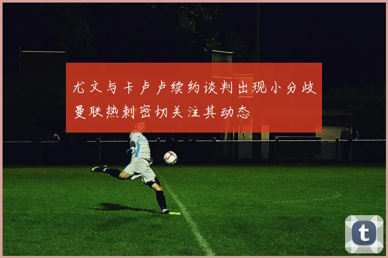 尤文与卡卢卢续约谈判出现小分歧曼联热刺密切关注其动态