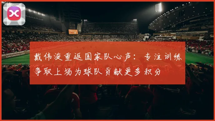戴伟浚重返国家队心声：专注训练争取上场为球队贡献更多积分