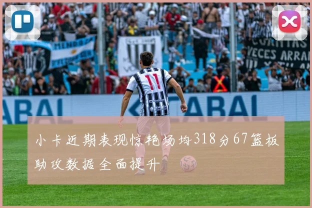 小卡近期表现惊艳场均318分67篮板助攻数据全面提升