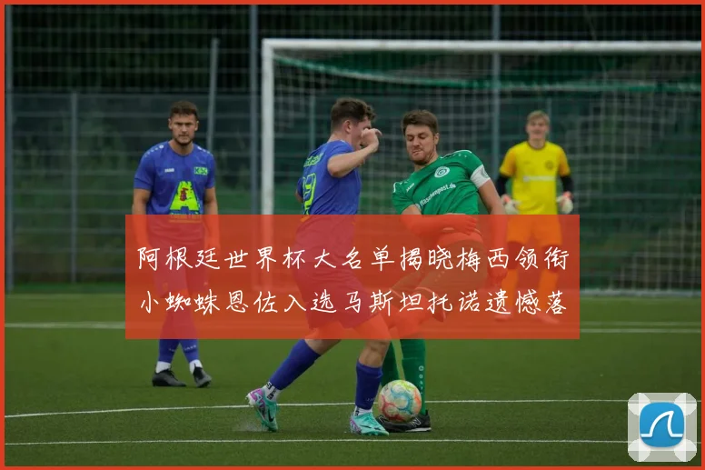 阿根廷世界杯大名单揭晓梅西领衔小蜘蛛恩佐入选马斯坦托诺遗憾落选