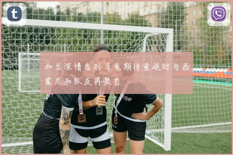 加兰深情告别马竞期待重返时与西蒙尼和队友再聚首
