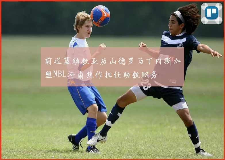 前辽篮助教亚历山德罗马丁内斯加盟NBL河南焦作担任助教职务