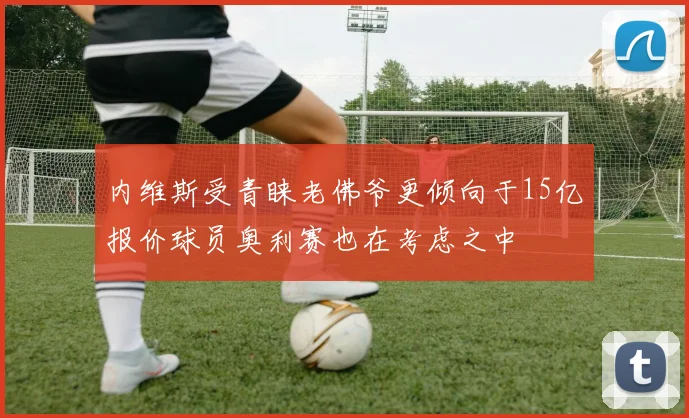 内维斯受青睐老佛爷更倾向于15亿报价球员奥利赛也在考虑之中