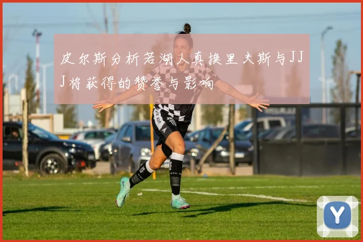 皮尔斯分析若湖人真换里夫斯与JJJ将获得的赞誉与影响
