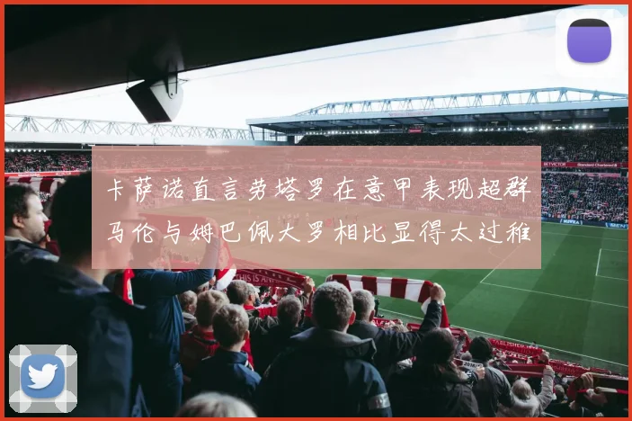 卡萨诺直言劳塔罗在意甲表现超群马伦与姆巴佩大罗相比显得太过稚嫩