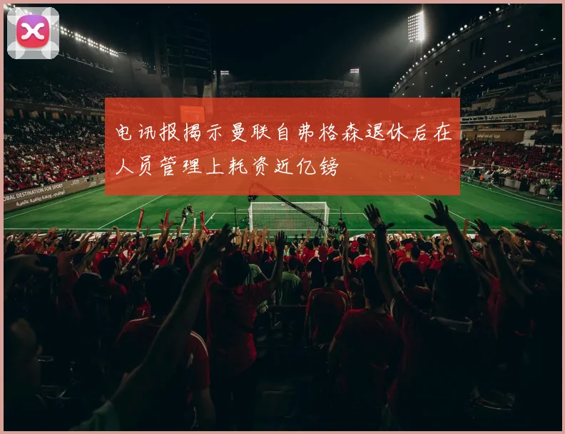 电讯报揭示曼联自弗格森退休后在人员管理上耗资近亿镑