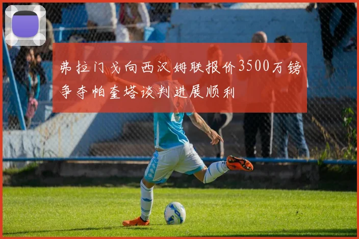 弗拉门戈向西汉姆联报价3500万镑争夺帕奎塔谈判进展顺利